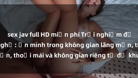 sex jav full HD miễn phí Trải nghiệm độc đáo tại sex nhà nghỉ: ẩn mình trong không gian lãng mạn, thoải mái và không gian riêng tư để khuấy động tình ái.