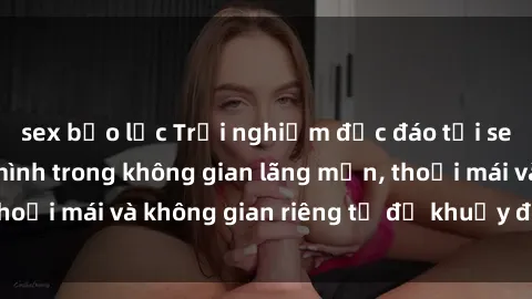 sex bạo lực Trải nghiệm độc đáo tại sex nhà nghỉ: ẩn mình trong không gian lãng mạn, thoải mái và không gian riêng tư để khuấy động tình ái.