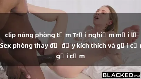 clip nóng phòng tắm Trải nghiệm mới lạ: Sex phòng thay đồ đầy kích thích và gợi cảm