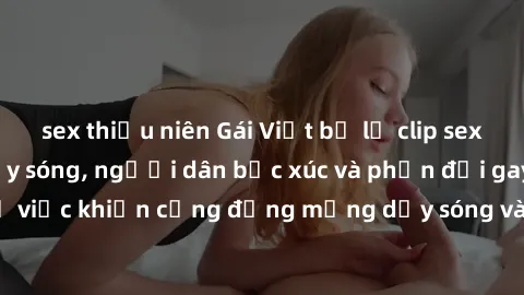 sex thiếu niên Gái Việt bị lộ clip sex khiến dư luận dậy sóng, người dân bức xúc và phản đối gay gắt. Sự việc khiến cộng đồng mạng dậy sóng và yêu cầu xử lý nghiêm ngặt.
