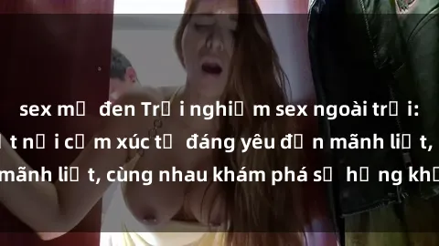 sex mỹ đen Trải nghiệm sex ngoài trời: Khi thiên nhiên kết nối cảm xúc từ đáng yêu đến mãnh liệt, cùng nhau khám phá sự hứng khởi và thú vị.