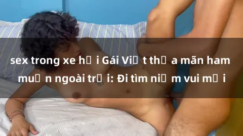 sex trong xe hơi Gái Việt thỏa mãn ham muốn ngoài trời: Đi tìm niềm vui mới