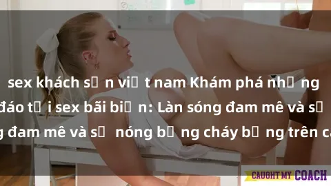 sex khách sạn việt nam Khám phá những trải nghiệm độc đáo tại sex bãi biển: Làn sóng đam mê và sự nóng bỏng cháy bỏng trên cát trắng