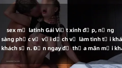 sex mỹ latinh Gái Việt xinh đẹp, nồng nàn tình cảm, sẵn sàng phục vụ với dịch vụ làm tình tại khách sạn. Đến ngay để thỏa mãn mọi khao khát của bạn!