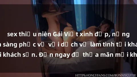 sex thiếu niên Gái Việt xinh đẹp, nồng nàn tình cảm, sẵn sàng phục vụ với dịch vụ làm tình tại khách sạn. Đến ngay để thỏa mãn mọi khao khát của bạn!