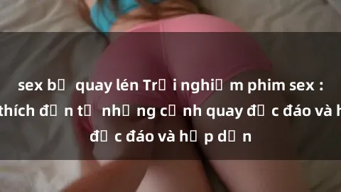 sex bị quay lén Trải nghiệm phim sex : Sự kích thích đến từ những cảnh quay độc đáo và hấp dẫn