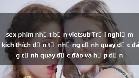 sex phim nhật bản vietsub Trải nghiệm phim sex : Sự kích thích đến từ những cảnh quay độc đáo và hấp dẫn