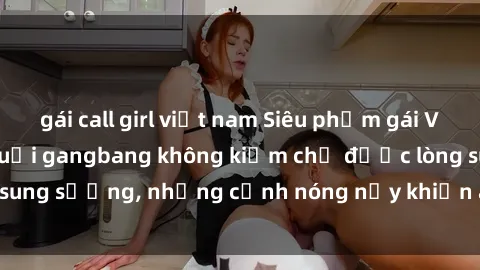 gái call girl việt nam Siêu phẩm gái Việt tham gia trong buổi gangbang không kiềm chế được lòng sung sướng, những cảnh nóng nảy khiến ai cũng phải mãn nhãn