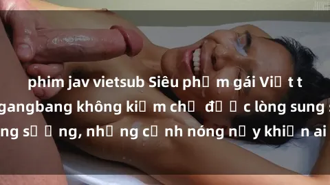 phim jav vietsub Siêu phẩm gái Việt tham gia trong buổi gangbang không kiềm chế được lòng sung sướng, những cảnh nóng nảy khiến ai cũng phải mãn nhãn
