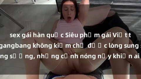 sex gái hàn quốc Siêu phẩm gái Việt tham gia trong buổi gangbang không kiềm chế được lòng sung sướng, những cảnh nóng nảy khiến ai cũng phải mãn nhãn