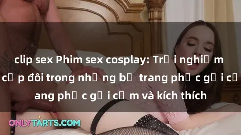 clip sex Phim sex cosplay: Trải nghiệm tuyệt vời của cặp đôi trong những bộ trang phục gợi cảm và kích thích