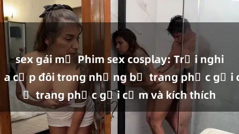 sex gái mỹ Phim sex cosplay: Trải nghiệm tuyệt vời của cặp đôi trong những bộ trang phục gợi cảm và kích thích