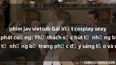 phim jav vietsub Gái Việt cosplay sexy khiến fan hâm mộ phát cuồng: Thử thách sức hút từ những bộ trang phục đầy sáng tạo và quyến rũ!