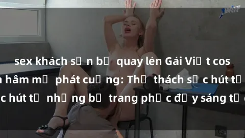 sex khách sạn bị quay lén Gái Việt cosplay sexy khiến fan hâm mộ phát cuồng: Thử thách sức hút từ những bộ trang phục đầy sáng tạo và quyến rũ!