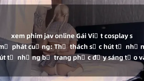 xem phim jav online Gái Việt cosplay sexy khiến fan hâm mộ phát cuồng: Thử thách sức hút từ những bộ trang phục đầy sáng tạo và quyến rũ!