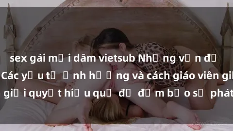 sex gái mại dâm vietsub Những vấn đề về sex học sinh: Các yếu tố ảnh hưởng và cách giáo viên giải quyết hiệu quả để đảm bảo sự phát triển toàn diện.