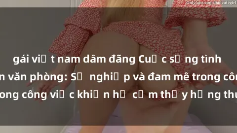 gái việt nam dâm đãng Cuộc sống tình dục của nhân viên văn phòng: Sự nghiệp và đam mê trong công việc khiến họ cảm thấy hứng thú với tình dục?
