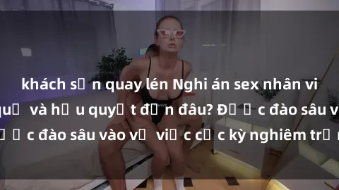 khách sạn quay lén Nghi án sex nhân viên nhà hàng: Hậu quả và hậu quyết đến đâu? Được đào sâu vào vụ việc cực kỳ nghiêm trọng này.