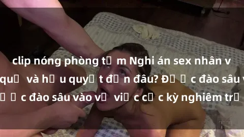 clip nóng phòng tắm Nghi án sex nhân viên nhà hàng: Hậu quả và hậu quyết đến đâu? Được đào sâu vào vụ việc cực kỳ nghiêm trọng này.