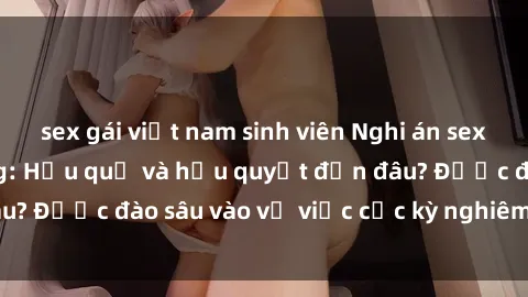 sex gái việt nam sinh viên Nghi án sex nhân viên nhà hàng: Hậu quả và hậu quyết đến đâu? Được đào sâu vào vụ việc cực kỳ nghiêm trọng này.
