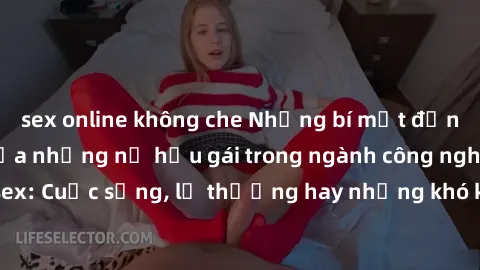 sex online không che Những bí mật đằng sau cuộc sống của những nữ hầu gái trong ngành công nghiệp sex: Cuộc sống, lẽ thường hay những khó khăn mà họ phải đối mặt.