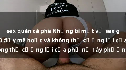 sex quán cà phê Những bí mật về sex gái Tây: Sự quyến rũ đầy mê hoặc và không thể cưỡng lại của phụ nữ Tây phương