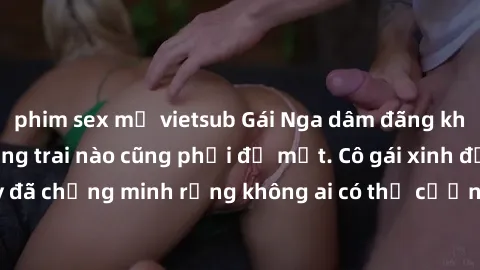 phim sex mỹ vietsub Gái Nga dâm đãng khiến tim bất cứ chàng trai nào cũng phải đỏ mặt. Cô gái xinh đẹp này đã chứng minh rằng không ai có thể cưỡng lại khi cô làm tình đắm say.