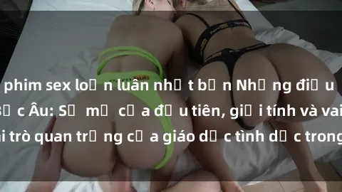 phim sex loạn luân nhật bản Những điều thú vị về sex ở Bắc Âu: Sự mở cửa đầu tiên, giới tính và vai trò quan trọng của giáo dục tình dục trong các quốc gia này.