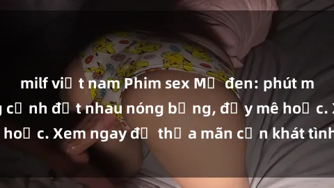 milf việt nam Phim sex Mỹ đen: phút mãnh liệt với những cảnh địt nhau nóng bỏng, đầy mê hoặc. Xem ngay để thỏa mãn cơn khát tình dục của bạn!