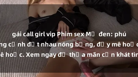 gái call girl vip Phim sex Mỹ đen: phút mãnh liệt với những cảnh địt nhau nóng bỏng, đầy mê hoặc. Xem ngay để thỏa mãn cơn khát tình dục của bạn!