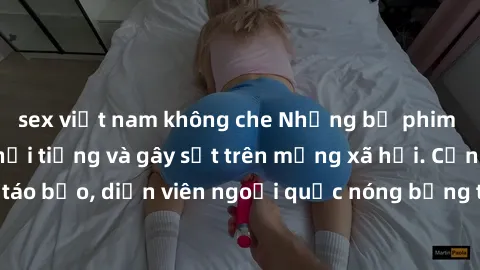 sex việt nam không che Những bộ phim sex ngoại quốc nổi tiếng và gây sốt trên mạng xã hội. Cảnh quay táo bạo, diễn viên ngoại quốc nóng bỏng trong các tác phẩm đỉnh cao.