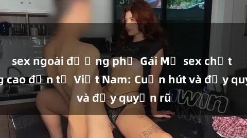 sex ngoài đường phố Gái Mỹ sex chất lượng cao đến từ Việt Nam: Cuốn hút và đầy quyến rũ