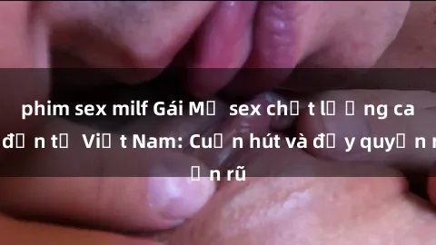 phim sex milf Gái Mỹ sex chất lượng cao đến từ Việt Nam: Cuốn hút và đầy quyến rũ