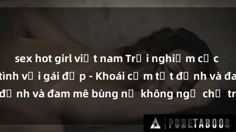 sex hot girl việt nam Trải nghiệm cực kỳ thú vị khi làm tình với gái đẹp - Khoái cảm tột đỉnh và đam mê bùng nổ không ngờ chỉ trong một đêm!