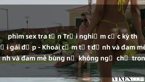 phim sex tra tấn Trải nghiệm cực kỳ thú vị khi làm tình với gái đẹp - Khoái cảm tột đỉnh và đam mê bùng nổ không ngờ chỉ trong một đêm!