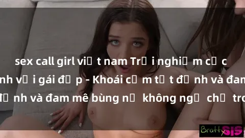 sex call girl việt nam Trải nghiệm cực kỳ thú vị khi làm tình với gái đẹp - Khoái cảm tột đỉnh và đam mê bùng nổ không ngờ chỉ trong một đêm!