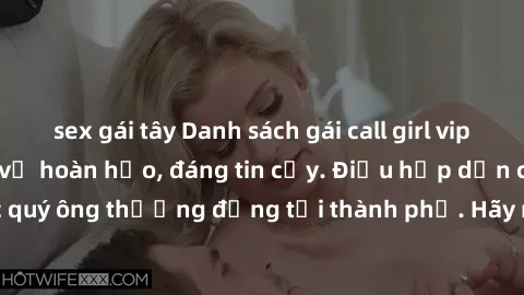 sex gái tây Danh sách gái call girl vip chất lượng, dịch vụ hoàn hảo, đáng tin cậy. Điều hấp dẫn cho các quý ông thượng đẳng tại thành phố. Hãy nhấc máy và đặt lịch ngay!