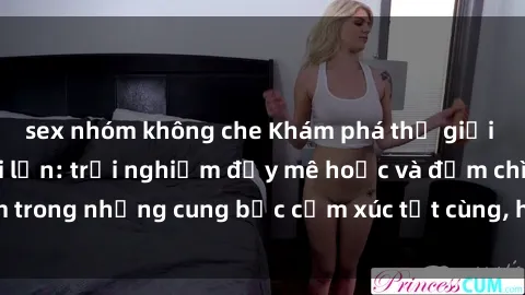sex nhóm không che Khám phá thế giới mới với sex người lớn: trải nghiệm đầy mê hoặc và đắm chìm trong những cung bậc cảm xúc tột cùng, hứng khởi và cuốn hút.