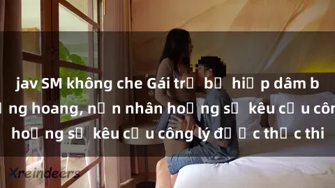 jav SM không che Gái trẻ bị hiếp dâm bạo lực trong khu rừng hoang, nạn nhân hoảng sợ kêu cầu công lý được thực thi