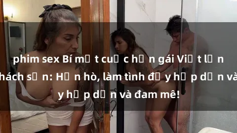 phim sex Bí mật cuộc hẹn gái Việt lần đầu ở khách sạn: Hẹn hò, làm tình đầy hấp dẫn và đam mê!