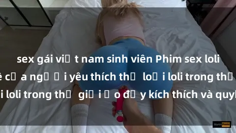 sex gái việt nam sinh viên Phim sex loli: thỏa mãn đam mê của người yêu thích thể loại loli trong thế giới ảo đầy kích thích và quyến rũ.