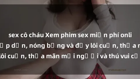 sex cô cháu Xem phim sex miễn phí online ngay tại đây – Hấp dẫn, nóng bỏng và đầy lôi cuốn, thỏa mãn mọi người và thú vui của bạn!