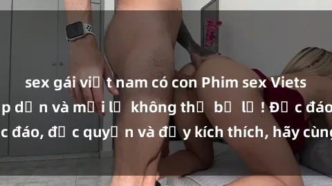 sex gái việt nam có con Phim sex Vietsub: Trải nghiệm hấp dẫn và mới lạ không thể bỏ lỡ! Độc đáo, độc quyền và đầy kích thích, hãy cùng khám phá ngay!