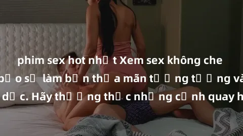 phim sex hot nhất Xem sex không che HD miễn phí đảm bảo sẽ làm bạn thỏa mãn tưởng tượng và nhu cầu tình dục. Hãy thưởng thức những cảnh quay hấp dẫn và mãnh liệt ngay bây giờ!