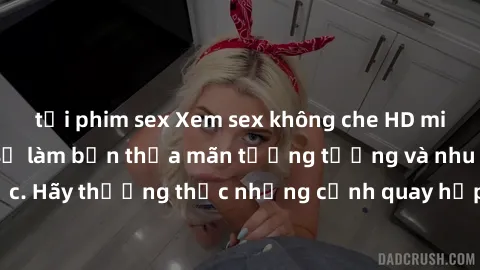 tải phim sex Xem sex không che HD miễn phí đảm bảo sẽ làm bạn thỏa mãn tưởng tượng và nhu cầu tình dục. Hãy thưởng thức những cảnh quay hấp dẫn và mãnh liệt ngay bây giờ!