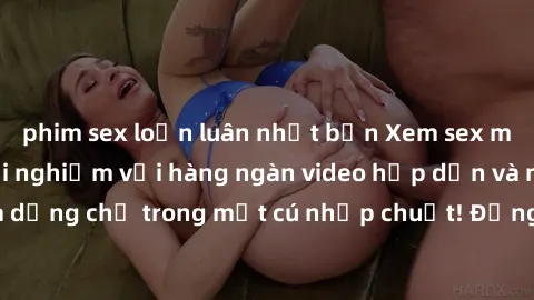 phim sex loạn luân nhật bản Xem sex miễn phí: Cùng trải nghiệm với hàng ngàn video hấp dẫn và nhiều thể loại đa dạng chỉ trong một cú nhấp chuột! Đừng bỏ lỡ cơ hội thưởng thức tuyệt vời này ngay hôm n