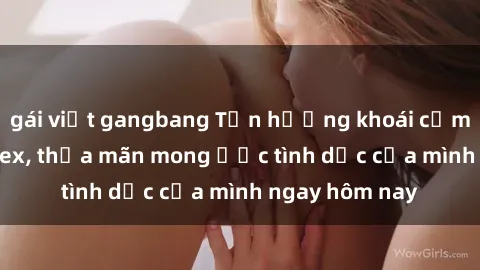 gái việt gangbang Tận hưởng khoái cảm với gái xinh sex, thỏa mãn mong ước tình dục của mình ngay hôm nay
