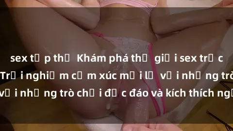 sex tập thể Khám phá thế giới sex trực tuyến: Hơn tuổi? Trải nghiệm cảm xúc mới lạ với những trò chơi độc đáo và kích thích người lớn