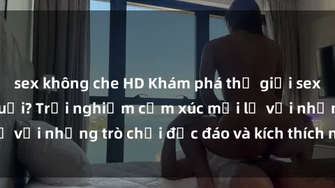 sex không che HD Khám phá thế giới sex trực tuyến: Hơn tuổi? Trải nghiệm cảm xúc mới lạ với những trò chơi độc đáo và kích thích người lớn