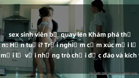 sex sinh viên bị quay lén Khám phá thế giới sex trực tuyến: Hơn tuổi? Trải nghiệm cảm xúc mới lạ với những trò chơi độc đáo và kích thích người lớn